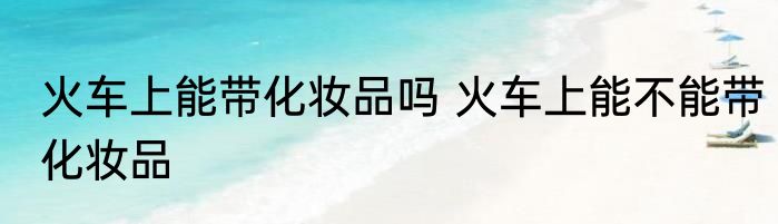 火车上能带化妆品吗 火车上能不能带化妆品