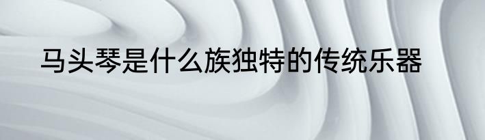 马头琴是什么族独特的传统乐器