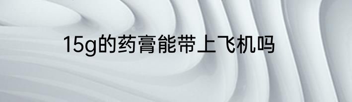 15g的药膏能带上飞机吗