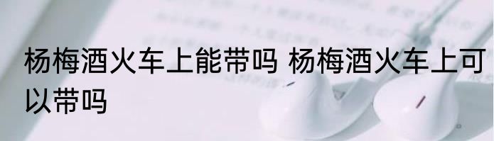 杨梅酒火车上能带吗 杨梅酒火车上可以带吗