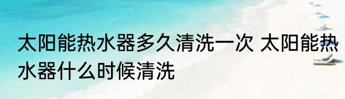 太阳能热水器多久清洗一次 太阳能热水器什么时候清洗