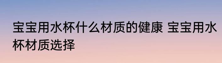 宝宝用水杯什么材质的健康 宝宝用水杯材质选择