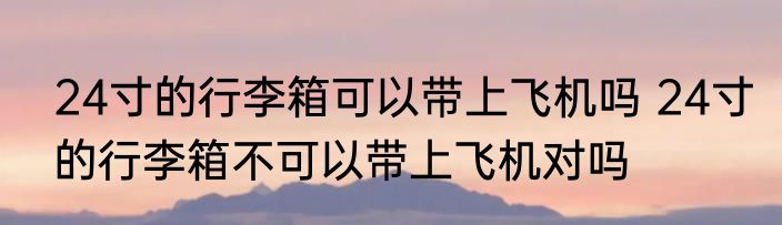 24寸的行李箱可以带上飞机吗 24寸的行李箱不可以带上飞机对吗