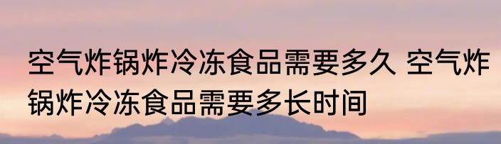 空气炸锅炸冷冻食品需要多久 空气炸锅炸冷冻食品需要多长时间