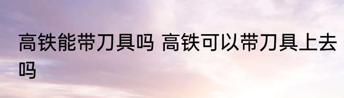 高铁能带刀具吗 高铁可以带刀具上去吗