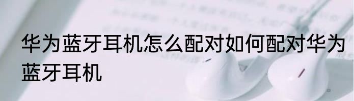 华为蓝牙耳机怎么配对如何配对华为蓝牙耳机