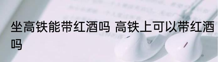 坐高铁能带红酒吗 高铁上可以带红酒吗