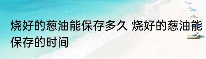 烧好的葱油能保存多久 烧好的葱油能保存的时间
