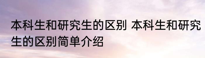 本科生和研究生的区别 本科生和研究生的区别简单介绍