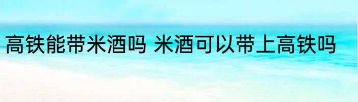 高铁能带米酒吗 米酒可以带上高铁吗