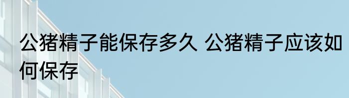 公猪精子能保存多久 公猪精子应该如何保存