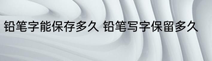 铅笔字能保存多久 铅笔写字保留多久