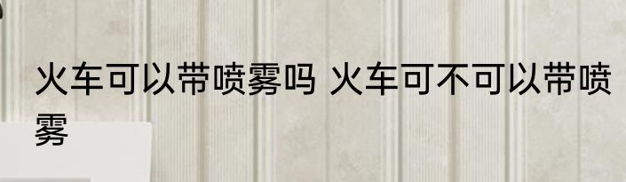 火车可以带喷雾吗 火车可不可以带喷雾