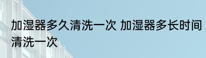 加湿器多久清洗一次 加湿器多长时间清洗一次