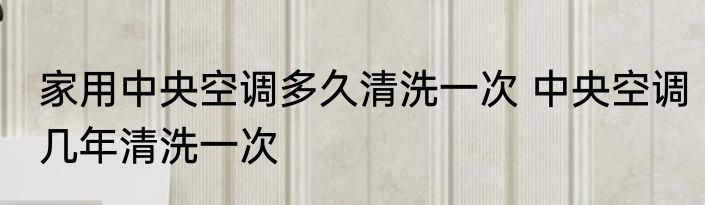 家用中央空调多久清洗一次 中央空调几年清洗一次