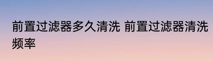 前置过滤器多久清洗 前置过滤器清洗频率