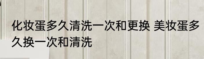 化妆蛋多久清洗一次和更换 美妆蛋多久换一次和清洗