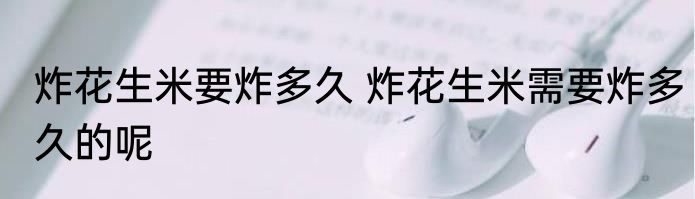 炸花生米要炸多久 炸花生米需要炸多久的呢