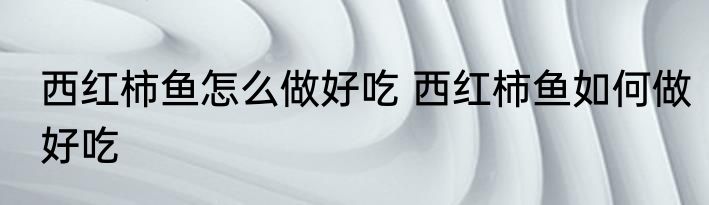 西红柿鱼怎么做好吃 西红柿鱼如何做好吃