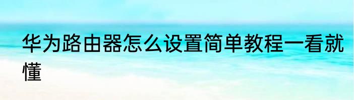 华为路由器怎么设置简单教程一看就懂