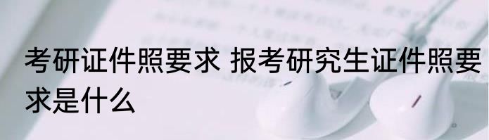 考研证件照要求 报考研究生证件照要求是什么