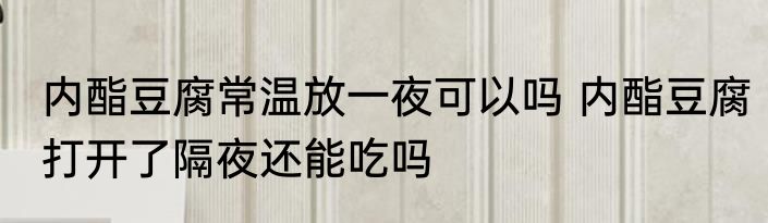 内酯豆腐常温放一夜可以吗 内酯豆腐打开了隔夜还能吃吗