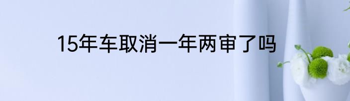 15年车取消一年两审了吗