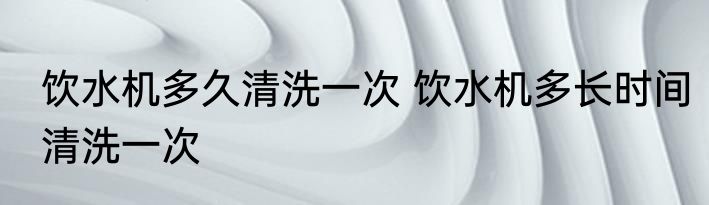 饮水机多久清洗一次 饮水机多长时间清洗一次