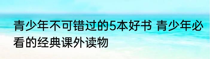 青少年不可错过的5本好书 青少年必看的经典课外读物