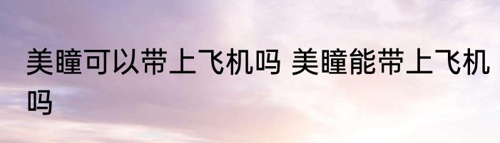 美瞳可以带上飞机吗 美瞳能带上飞机吗
