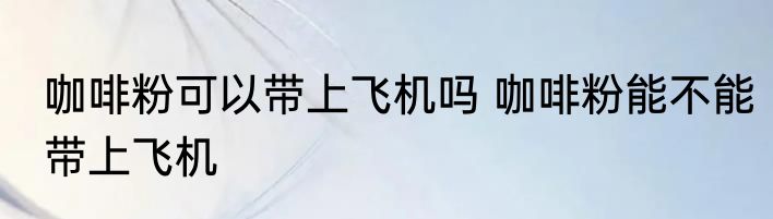 咖啡粉可以带上飞机吗 咖啡粉能不能带上飞机