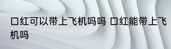 口红可以带上飞机吗吗 口红能带上飞机吗