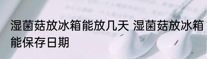 湿菌菇放冰箱能放几天 湿菌菇放冰箱能保存日期