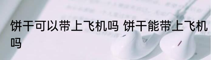 饼干可以带上飞机吗 饼干能带上飞机吗