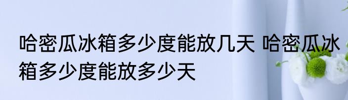 哈密瓜冰箱多少度能放几天 哈密瓜冰箱多少度能放多少天