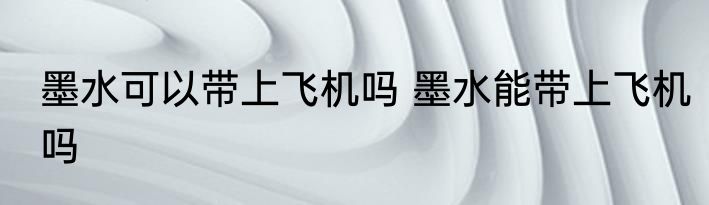 墨水可以带上飞机吗 墨水能带上飞机吗