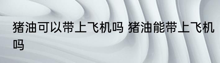 猪油可以带上飞机吗 猪油能带上飞机吗
