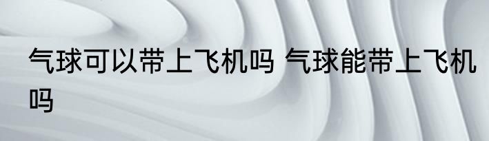 气球可以带上飞机吗 气球能带上飞机吗