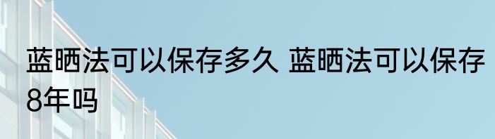 蓝晒法可以保存多久 蓝晒法可以保存8年吗