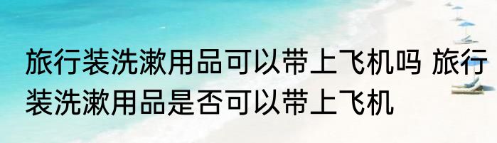 旅行装洗漱用品可以带上飞机吗 旅行装洗漱用品是否可以带上飞机