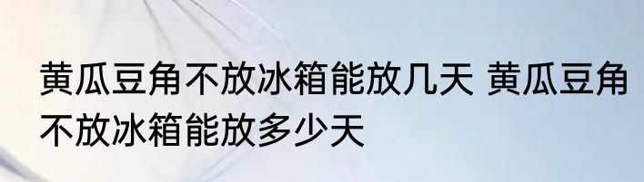 黄瓜豆角不放冰箱能放几天 黄瓜豆角不放冰箱能放多少天