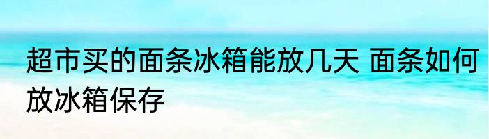 超市买的面条冰箱能放几天 面条如何放冰箱保存