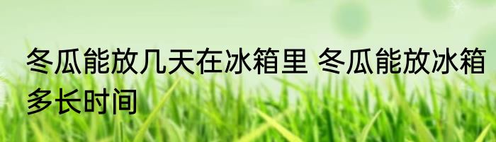 冬瓜能放几天在冰箱里 冬瓜能放冰箱多长时间