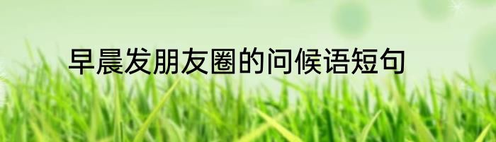 早晨发朋友圈的问候语短句