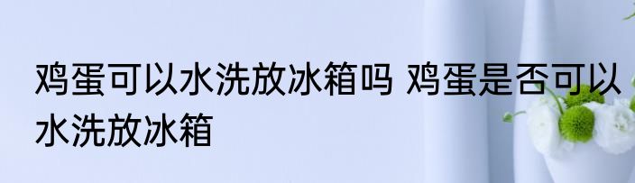 鸡蛋可以水洗放冰箱吗 鸡蛋是否可以水洗放冰箱