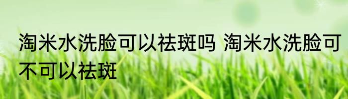 淘米水洗脸可以祛斑吗 淘米水洗脸可不可以祛斑