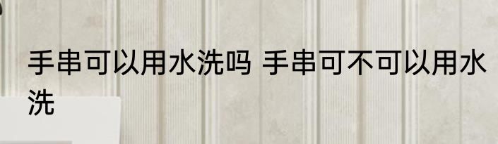手串可以用水洗吗 手串可不可以用水洗