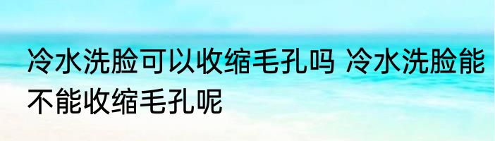 冷水洗脸可以收缩毛孔吗 冷水洗脸能不能收缩毛孔呢