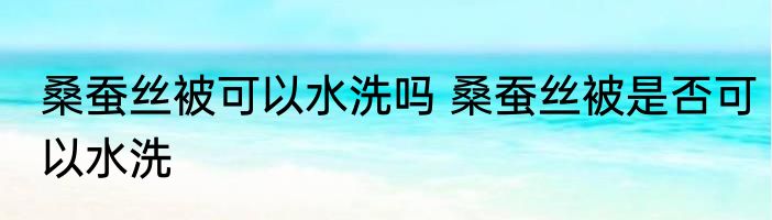 桑蚕丝被可以水洗吗 桑蚕丝被是否可以水洗