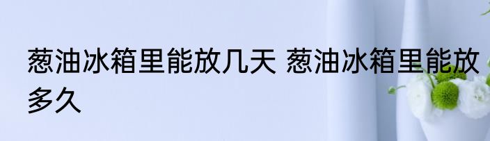 葱油冰箱里能放几天 葱油冰箱里能放多久